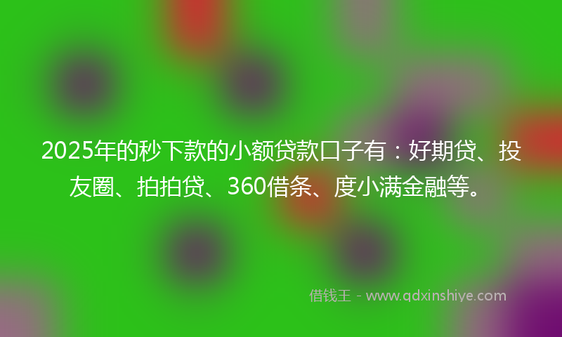 2025年的秒下款的小额贷款口子有：好期贷、投友圈、拍拍贷、360借条、度小满金融等。