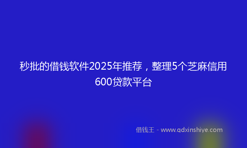 秒批的借钱软件2025年推荐，整理5个芝麻信用600贷款平台