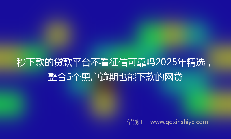 秒下款的贷款平台不看征信可靠吗2025年精选，整合5个黑户逾期也能下款的网贷