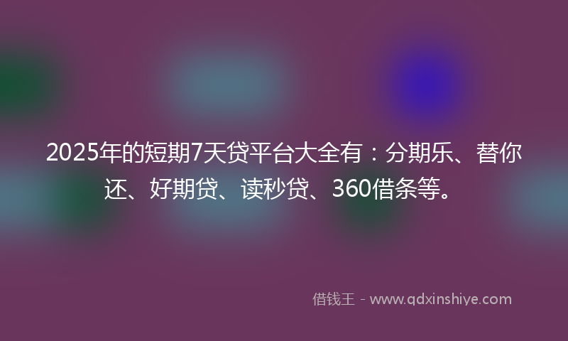 2025年的短期7天贷平台大全有：分期乐、替你还、好期贷、读秒贷、360借条等。