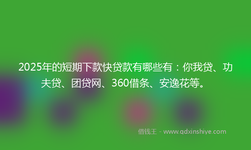 2025年的短期下款快贷款有哪些有：你我贷、功夫贷、团贷网、360借条、安逸花等。
