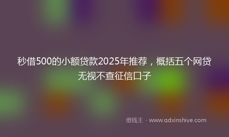 秒借500的小额贷款2025年推荐，概括五个网贷无视不查征信口子