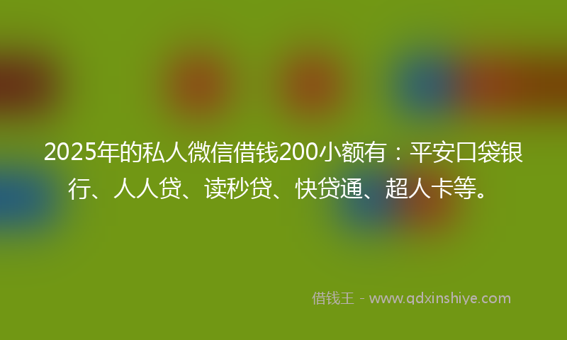 2025年的私人微信借钱200小额有：平安口袋银行、人人贷、读秒贷、快贷通、超人卡等。