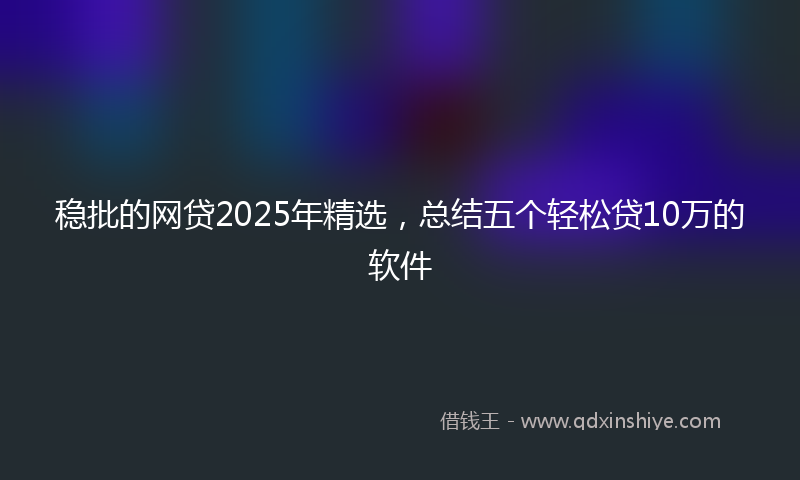 稳批的网贷2025年精选，总结五个轻松贷10万的软件