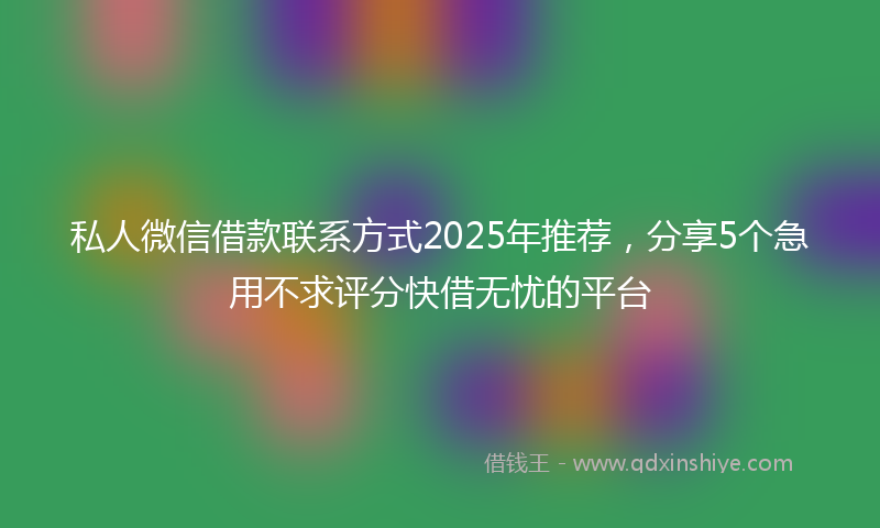 私人微信借款联系方式2025年推荐，分享5个急用不求评分快借无忧的平台