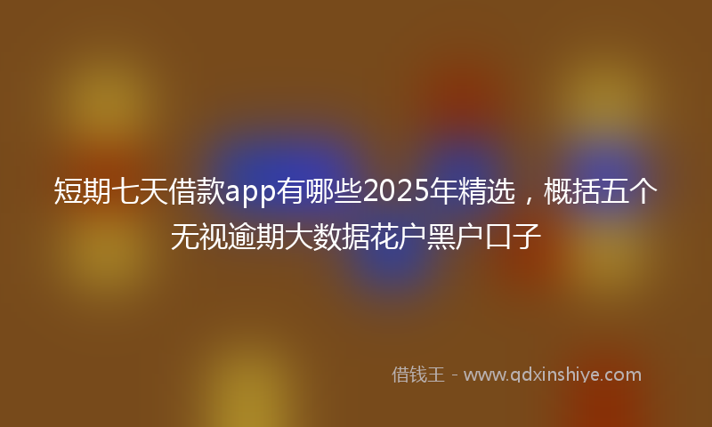 短期七天借款app有哪些2025年精选，概括五个无视逾期大数据花户黑户口子