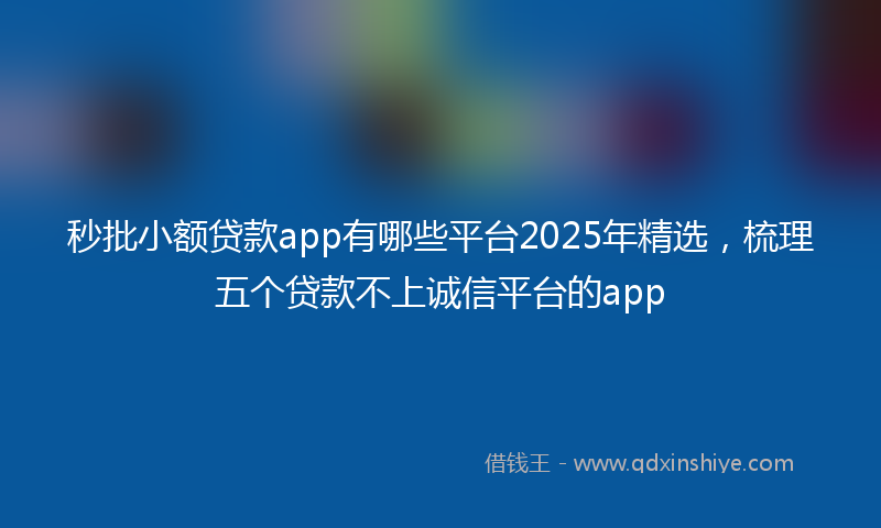秒批小额贷款app有哪些平台2025年精选，梳理五个贷款不上诚信平台的app