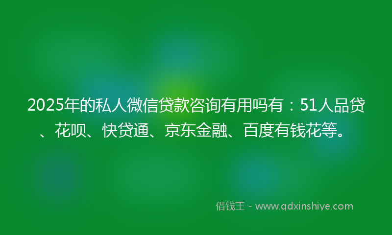 2025年的私人微信贷款咨询有用吗有：51人品贷、花呗、快贷通、京东金融、百度有钱花等。
