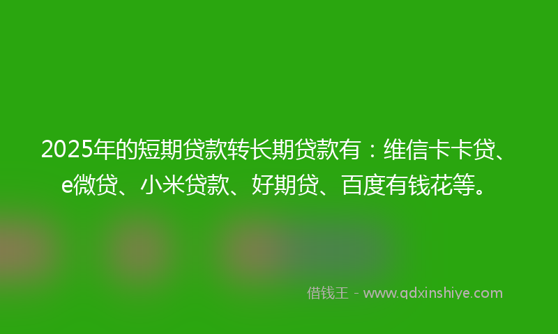 2025年的短期贷款转长期贷款有：维信卡卡贷、e微贷、小米贷款、好期贷、百度有钱花等。