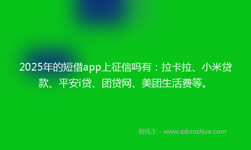 2025年的短借app上征信吗有:拉卡拉、小米贷款、平安i贷、团贷网、美团生活费等。