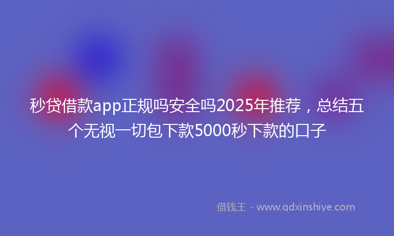 秒贷借款app正规吗安全吗2025年推荐，总结五个无视一切包下款5000秒下款的口子