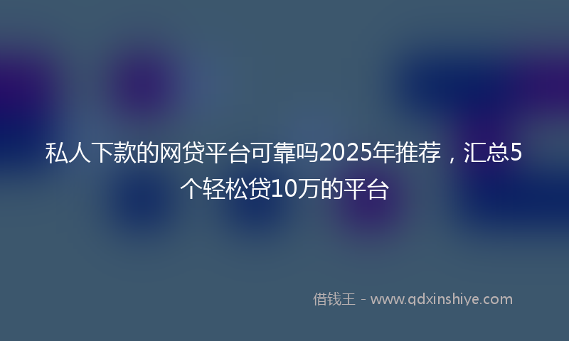 私人下款的网贷平台可靠吗2025年推荐，汇总5个轻松贷10万的平台