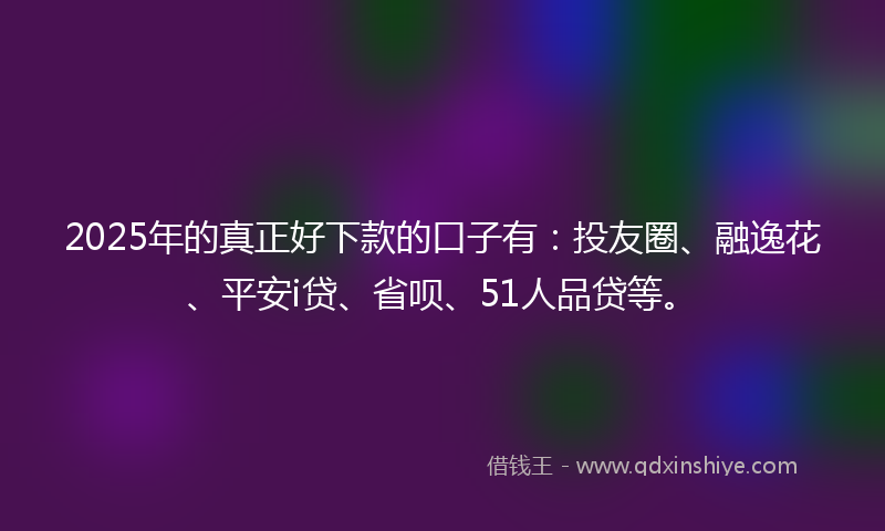 2025年的真正好下款的口子有：投友圈、融逸花、平安i贷、省呗、51人品贷等。