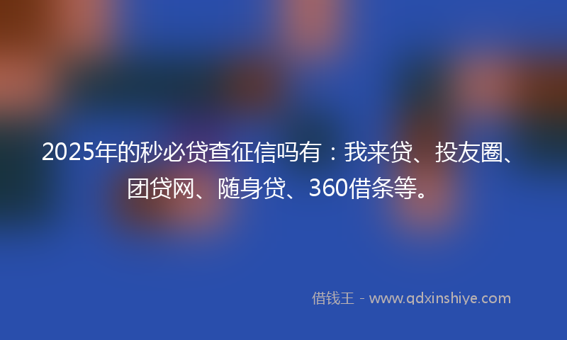 2025年的秒必贷查征信吗有：我来贷、投友圈、团贷网、随身贷、360借条等。