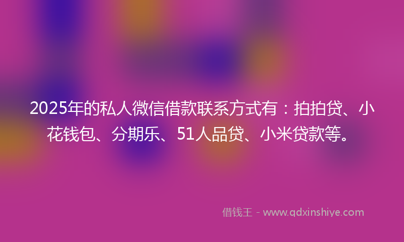 2025年的私人微信借款联系方式有：拍拍贷、小花钱包、分期乐、51人品贷、小米贷款等。