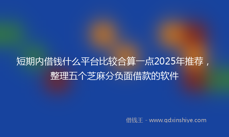 短期内借钱什么平台比较合算一点2025年推荐，整理五个芝麻分负面借款的软件