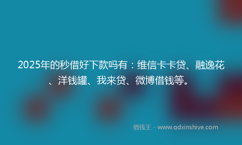 2025年的秒借好下款吗有：维信卡卡贷、融逸花、洋钱罐、我来贷、微博借钱等。
