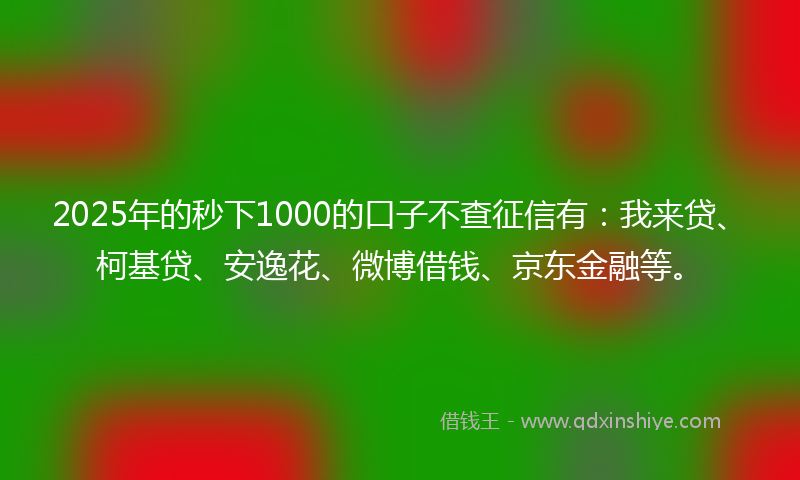 2025年的秒下1000的口子不查征信有：我来贷、柯基贷、安逸花、微博借钱、京东金融等。