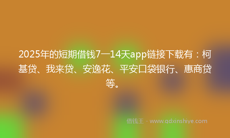 2025年的短期借钱7一14天app链接下载有：柯基贷、我来贷、安逸花、平安口袋银行、惠商贷等。