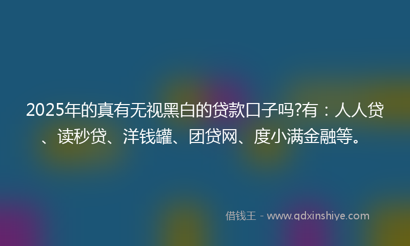2025年的真有无视黑白的贷款口子吗?有：人人贷、读秒贷、洋钱罐、团贷网、度小满金融等。