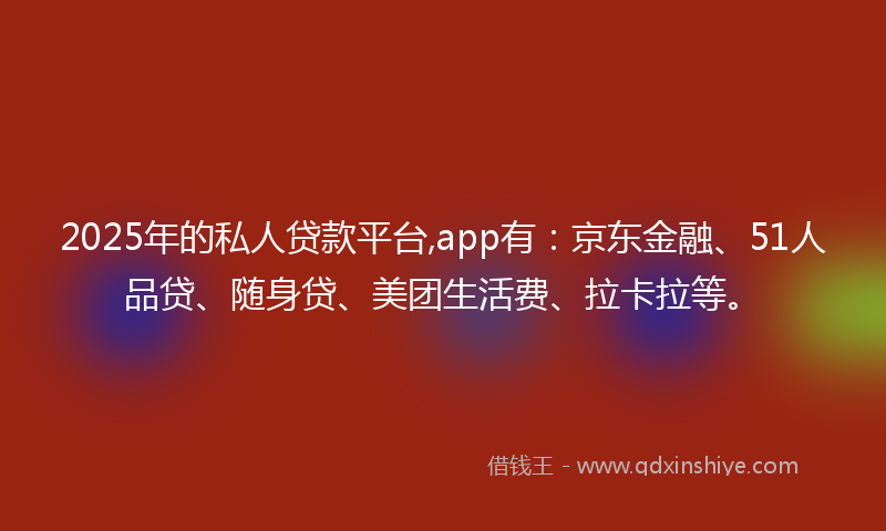 2025年的私人贷款平台,app有：京东金融、51人品贷、随身贷、美团生活费、拉卡拉等。