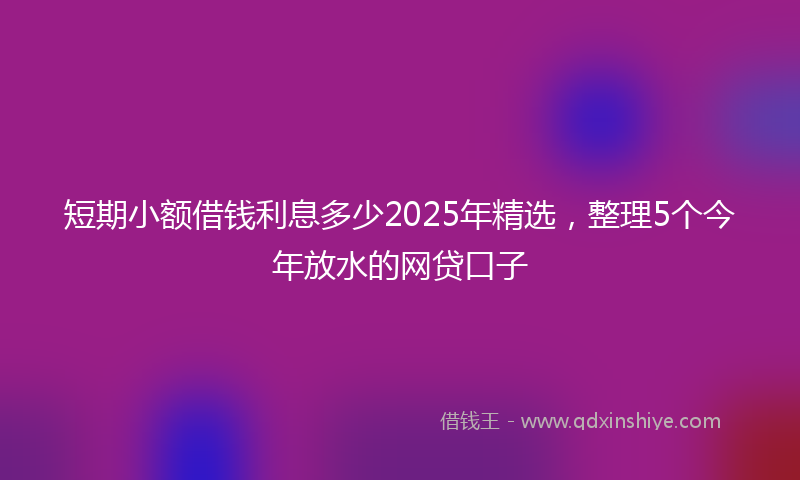 短期小额借钱利息多少2025年精选，整理5个今年放水的网贷口子