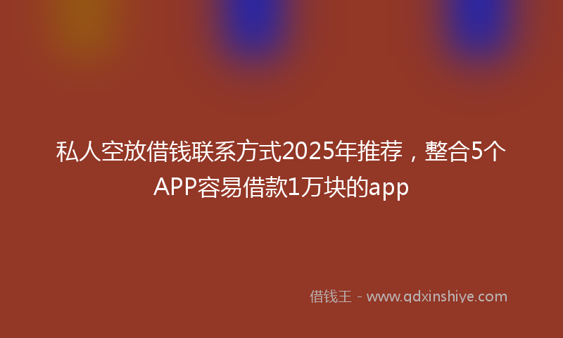 私人空放借钱联系方式2025年推荐，整合5个APP容易借款1万块的app
