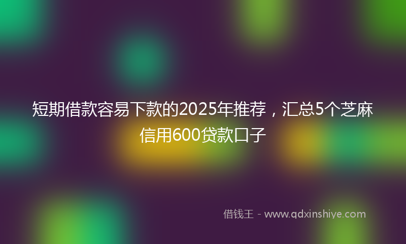短期借款容易下款的2025年推荐，汇总5个芝麻信用600贷款口子