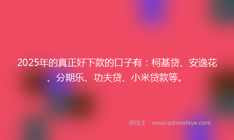 2025年的真正好下款的口子有：柯基贷、安逸花、分期乐、功夫贷、小米贷款等。