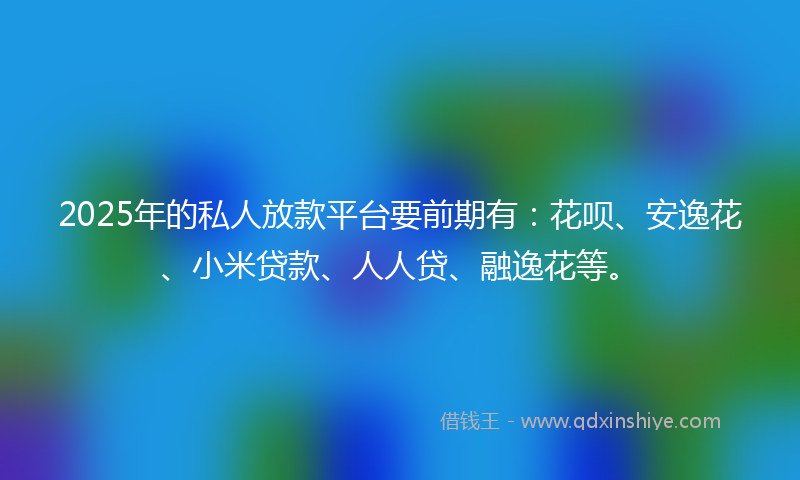 2025年的私人放款平台要前期有：花呗、安逸花、小米贷款、人人贷、融逸花等。