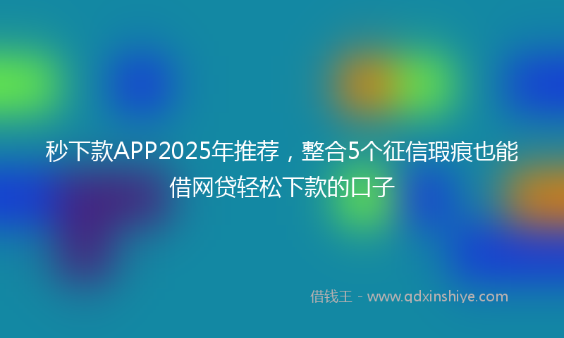 秒下款APP2025年推荐，整合5个征信瑕疵也能借网贷轻松下款的口子