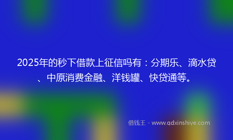 2025年的秒下借款上征信吗有：分期乐、滴水贷、中原消费金融、洋钱罐、快贷通等。
