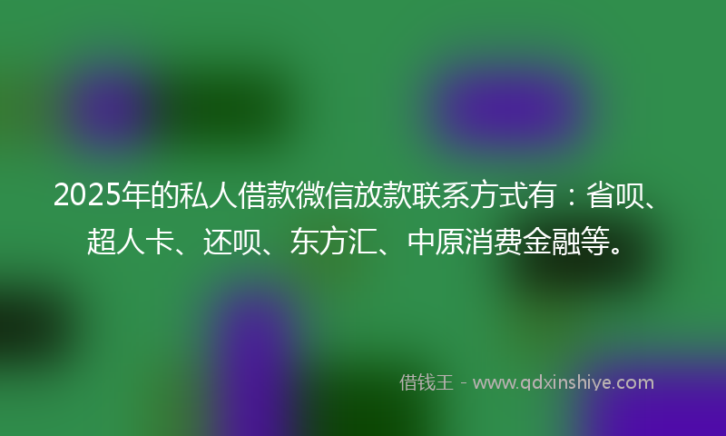 2025年的私人借款微信放款联系方式有：省呗、超人卡、还呗、东方汇、中原消费金融等。