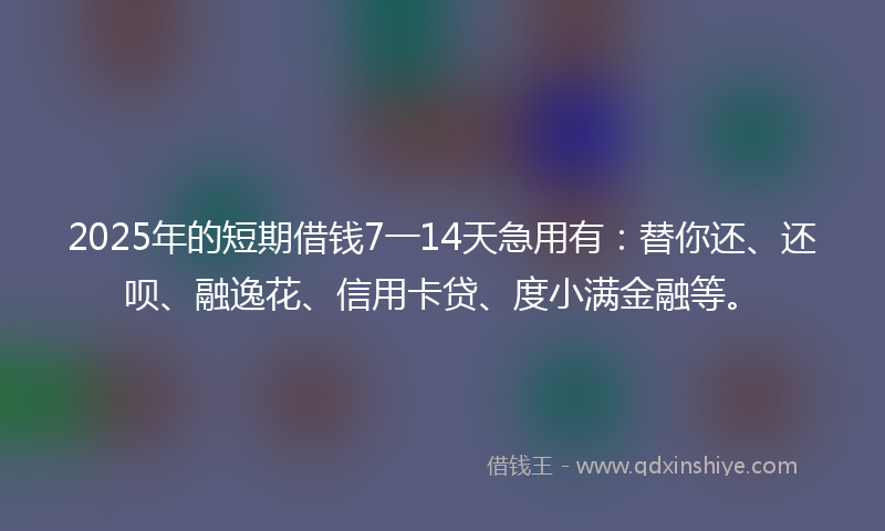 2025年的短期借钱7一14天急用有：替你还、还呗、融逸花、信用卡贷、度小满金融等。