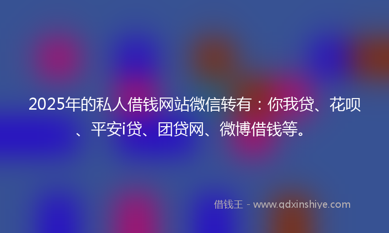 2025年的私人借钱网站微信转有：你我贷、花呗、平安i贷、团贷网、微博借钱等。