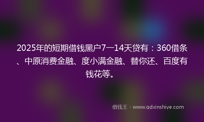 2025年的短期借钱黑户7一14天贷有：360借条、中原消费金融、度小满金融、替你还、百度有钱花等。