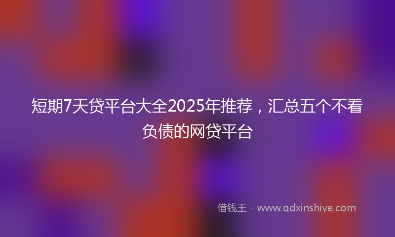 短期7天贷平台大全2025年推荐，汇总五个不看负债的网贷平台