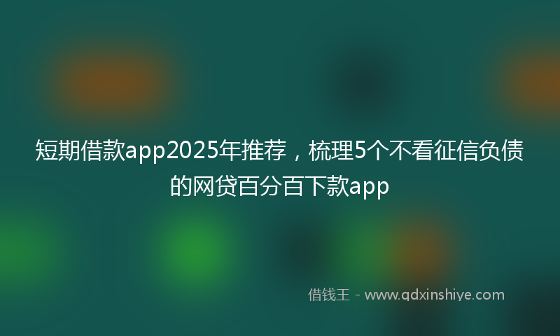 短期借款app2025年推荐，梳理5个不看征信负债的网贷百分百下款app