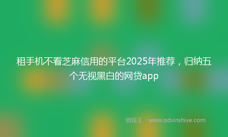 租手机不看芝麻信用的平台2025年推荐，归纳五个无视黑白的网贷app