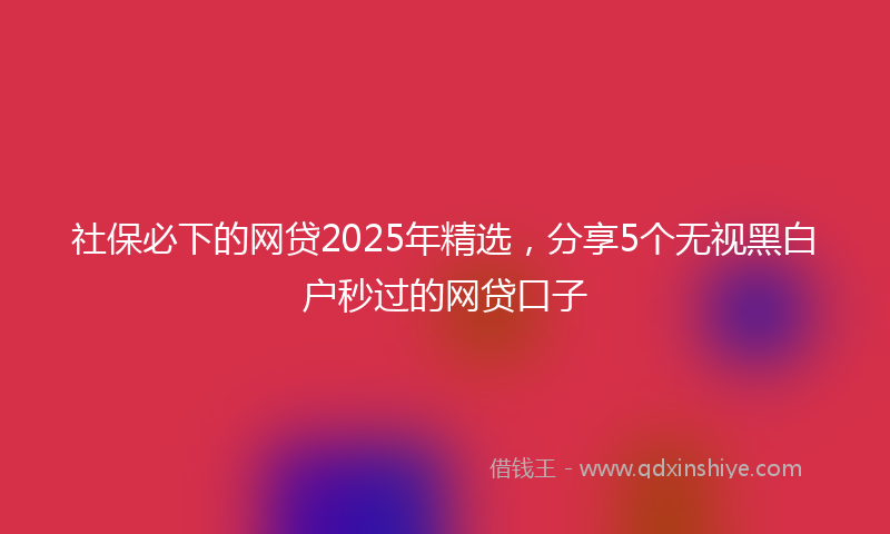 社保必下的网贷2025年精选，分享5个无视黑白户秒过的网贷口子