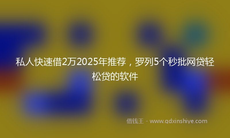 私人快速借2万2025年推荐，罗列5个秒批网贷轻松贷的软件