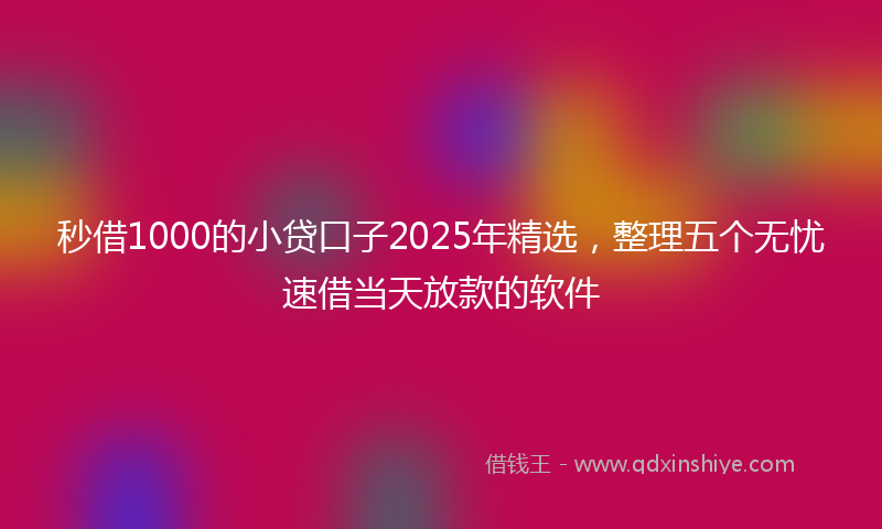 秒借1000的小贷口子2025年精选，整理五个无忧速借当天放款的软件