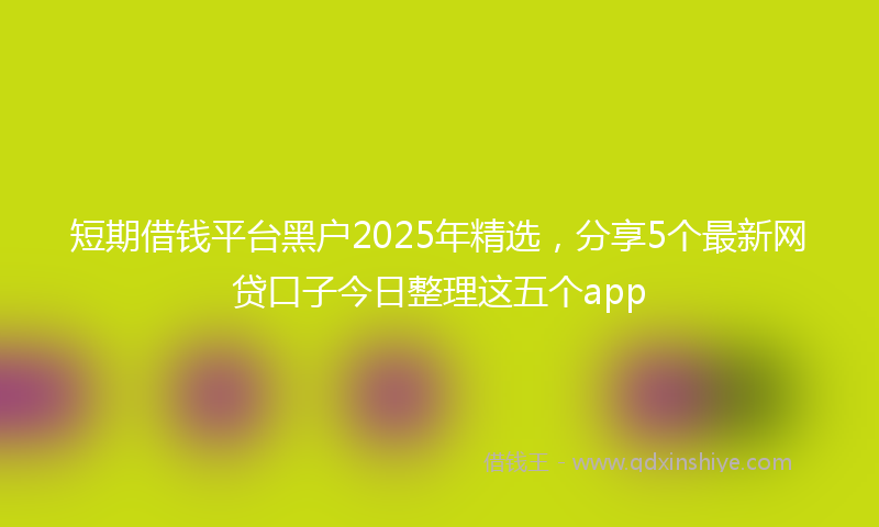 短期借钱平台黑户2025年精选，分享5个最新网贷口子今日整理这五个app