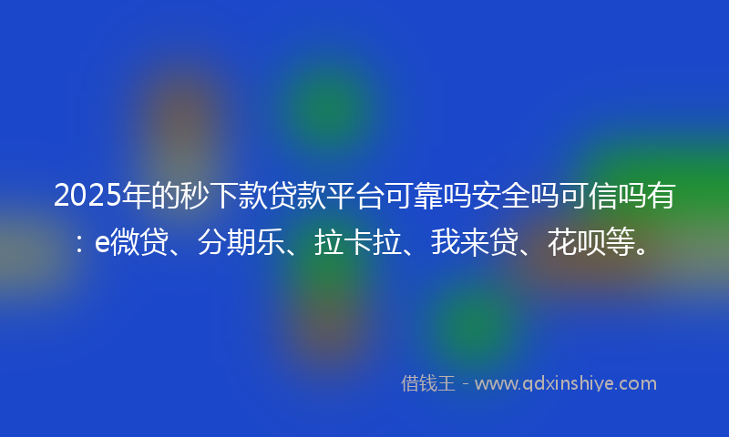 2025年的秒下款贷款平台可靠吗安全吗可信吗有：e微贷、分期乐、拉卡拉、我来贷、花呗等。