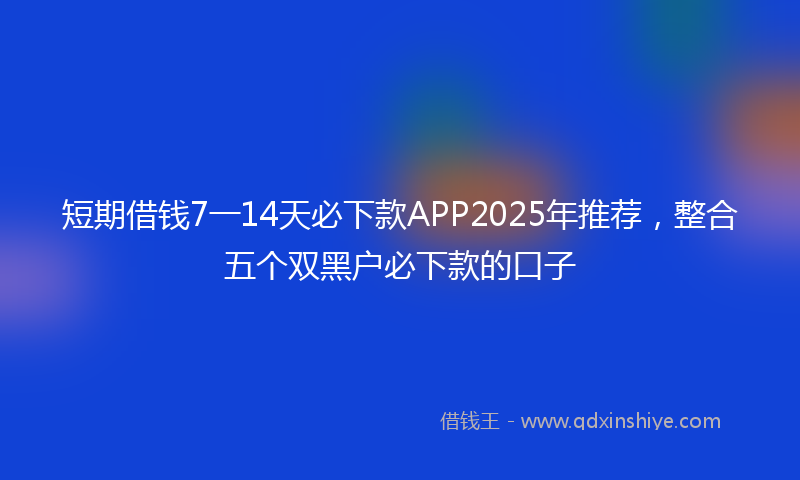 短期借钱7一14天必下款APP2025年推荐，整合五个双黑户必下款的口子