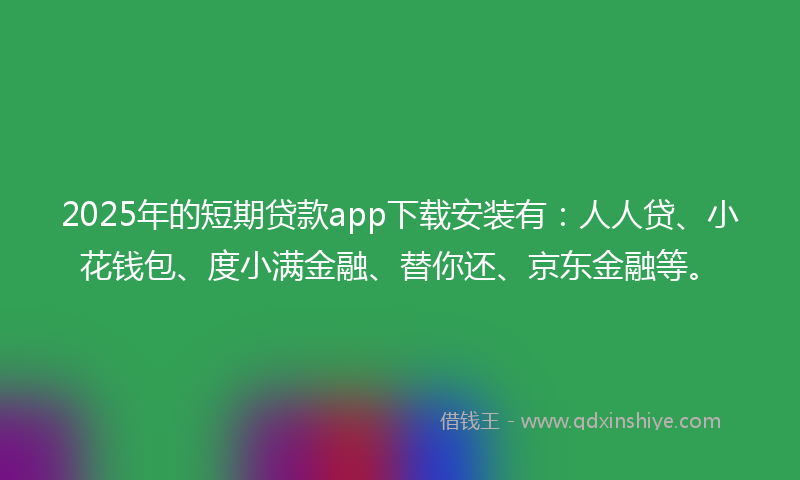 2025年的短期贷款app下载安装有：人人贷、小花钱包、度小满金融、替你还、京东金融等。