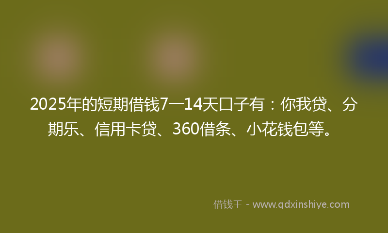 2025年的短期借钱7一14天口子有：你我贷、分期乐、信用卡贷、360借条、小花钱包等。
