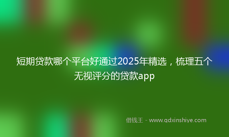短期贷款哪个平台好通过2025年精选,梳理五个无视评分的贷款app