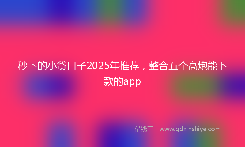 秒下的小贷口子2025年推荐，整合五个高炮能下款的app