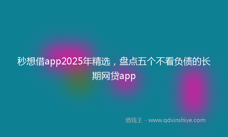 秒想借app2025年精选，盘点五个不看负债的长期网贷app